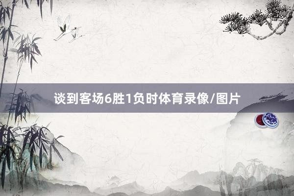 谈到客场6胜1负时体育录像/图片
