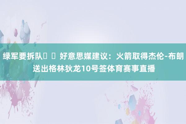 绿军要拆队⁉️好意思媒建议：火箭取得杰伦-布朗 送出格林狄龙10号签体育赛事直播