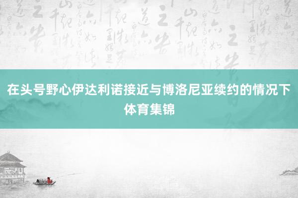 在头号野心伊达利诺接近与博洛尼亚续约的情况下体育集锦