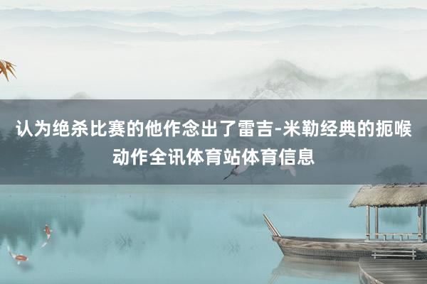 认为绝杀比赛的他作念出了雷吉-米勒经典的扼喉动作全讯体育站体育信息
