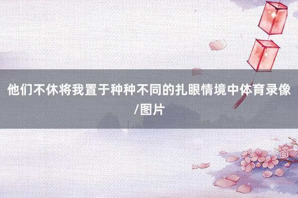 他们不休将我置于种种不同的扎眼情境中体育录像/图片