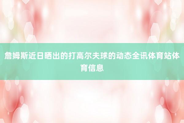 詹姆斯近日晒出的打高尔夫球的动态全讯体育站体育信息