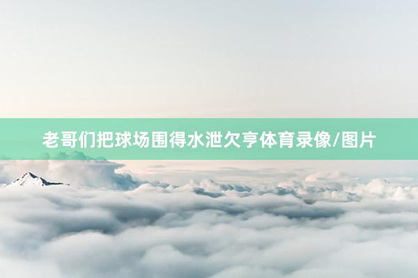 老哥们把球场围得水泄欠亨体育录像/图片