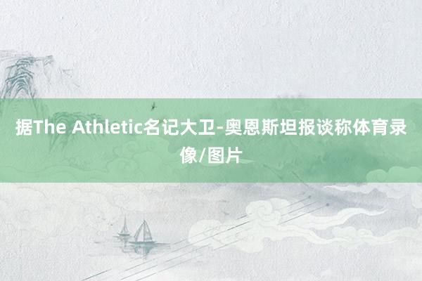 据The Athletic名记大卫-奥恩斯坦报谈称体育录像/图片