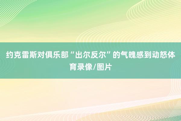 约克雷斯对俱乐部“出尔反尔”的气魄感到动怒体育录像/图片