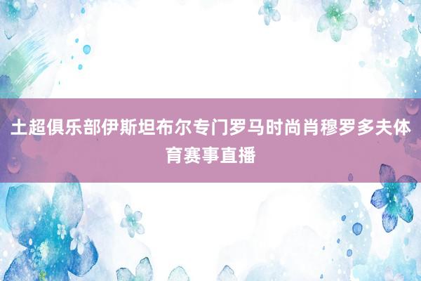 土超俱乐部伊斯坦布尔专门罗马时尚肖穆罗多夫体育赛事直播