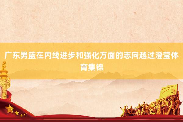 广东男篮在内线进步和强化方面的志向越过澄莹体育集锦