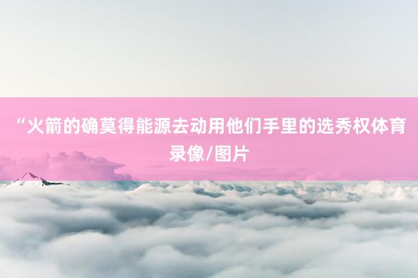 “火箭的确莫得能源去动用他们手里的选秀权体育录像/图片