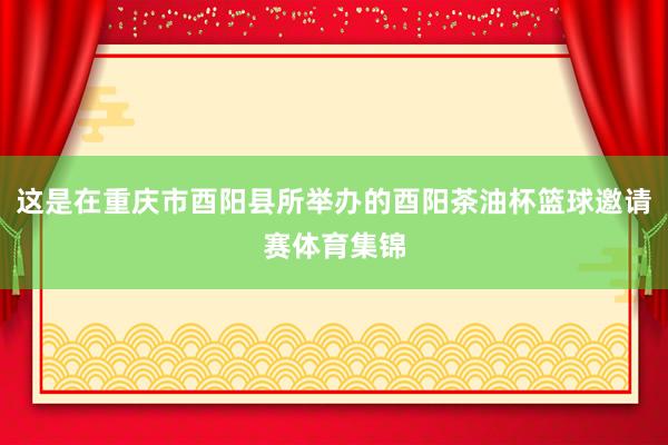 这是在重庆市酉阳县所举办的酉阳茶油杯篮球邀请赛体育集锦