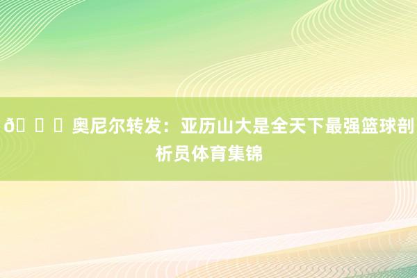 👀奥尼尔转发：亚历山大是全天下最强篮球剖析员体育集锦