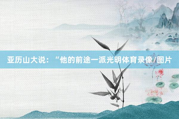 亚历山大说：“他的前途一派光明体育录像/图片
