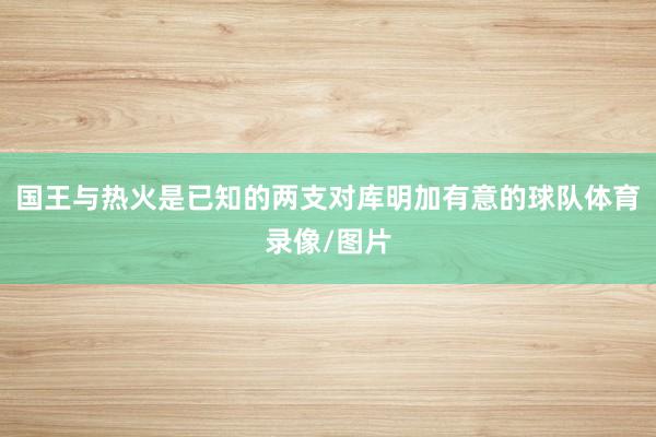 国王与热火是已知的两支对库明加有意的球队体育录像/图片
