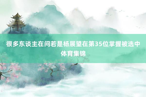 很多东谈主在问若是杨展望在第35位掌握被选中体育集锦