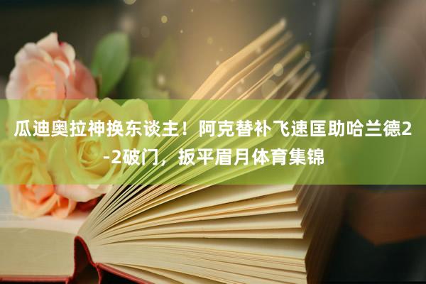 瓜迪奥拉神换东谈主！阿克替补飞速匡助哈兰德2-2破门，扳平眉月体育集锦