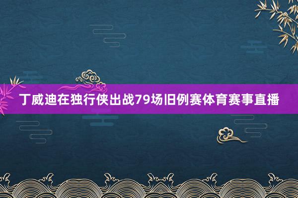 丁威迪在独行侠出战79场旧例赛体育赛事直播