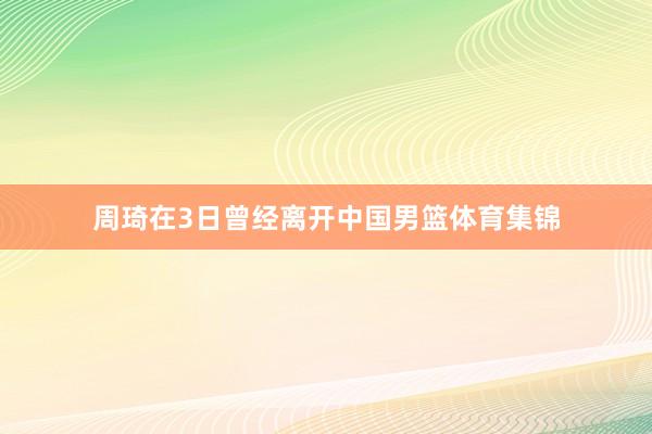 周琦在3日曾经离开中国男篮体育集锦