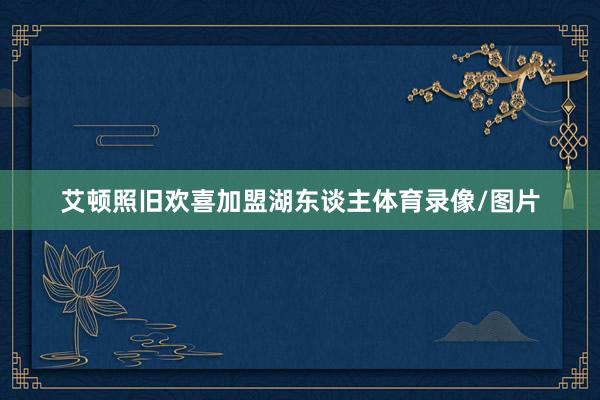 艾顿照旧欢喜加盟湖东谈主体育录像/图片