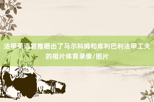 法甲英语官推晒出了马尔科姆和库利巴利法甲工夫的相片体育录像/图片