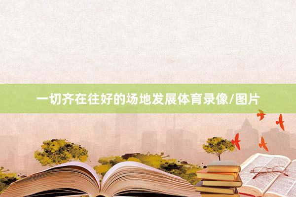 一切齐在往好的场地发展体育录像/图片
