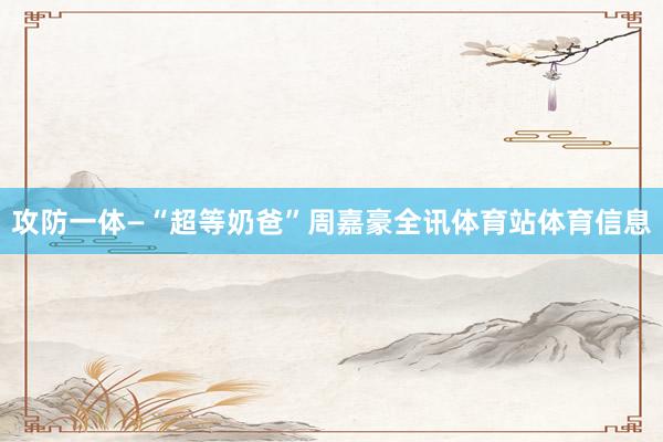 攻防一体—“超等奶爸”周嘉豪全讯体育站体育信息