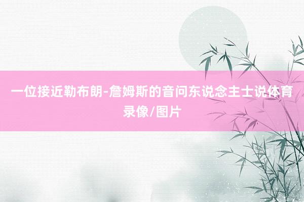 一位接近勒布朗-詹姆斯的音问东说念主士说体育录像/图片