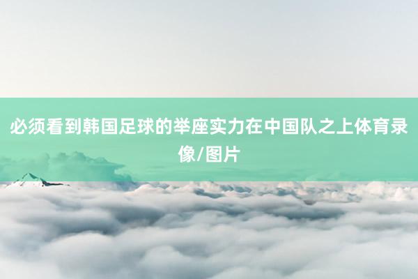 必须看到韩国足球的举座实力在中国队之上体育录像/图片
