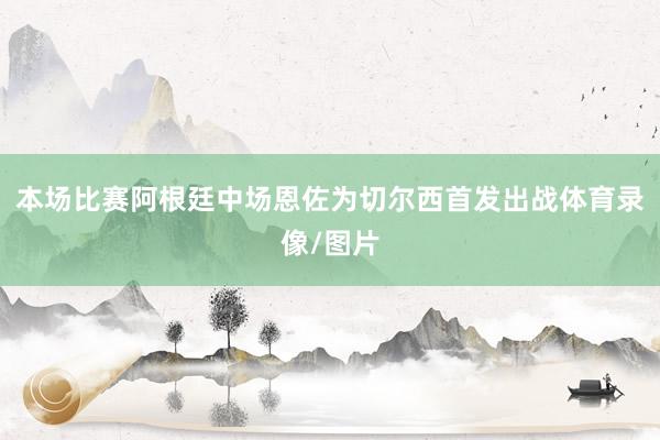 本场比赛阿根廷中场恩佐为切尔西首发出战体育录像/图片