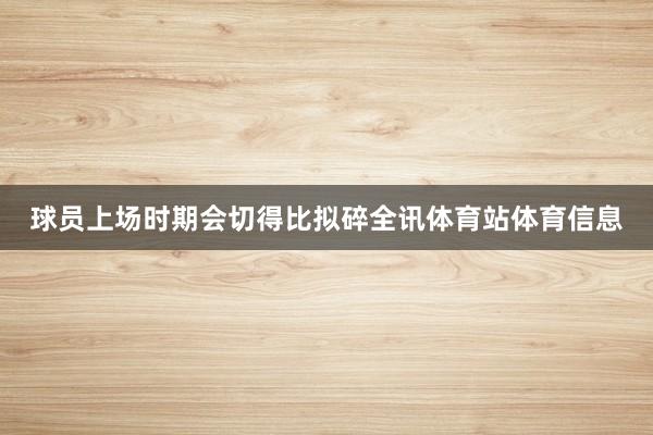球员上场时期会切得比拟碎全讯体育站体育信息