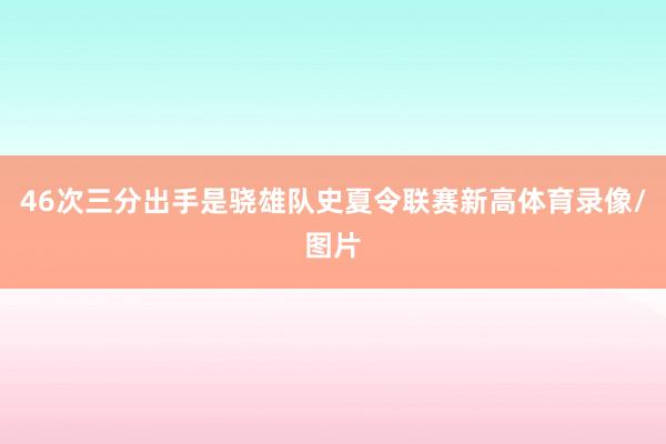 46次三分出手是骁雄队史夏令联赛新高体育录像/图片