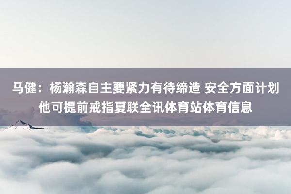 马健：杨瀚森自主要紧力有待缔造 安全方面计划他可提前戒指夏联全讯体育站体育信息