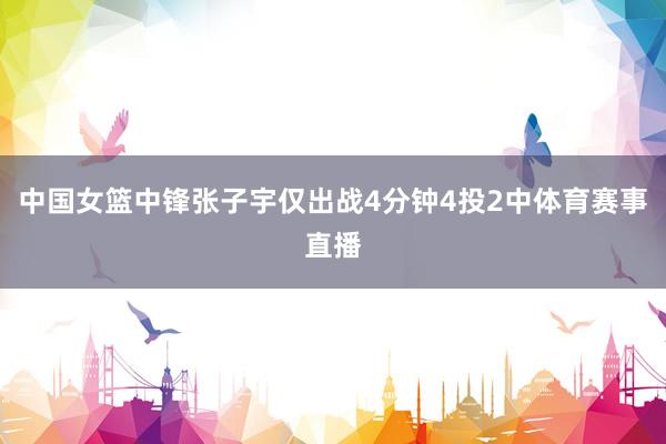中国女篮中锋张子宇仅出战4分钟4投2中体育赛事直播