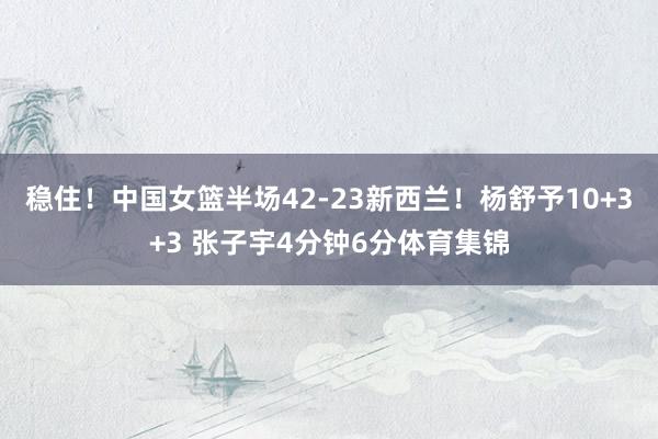 稳住！中国女篮半场42-23新西兰！杨舒予10+3+3 张子宇4分钟6分体育集锦