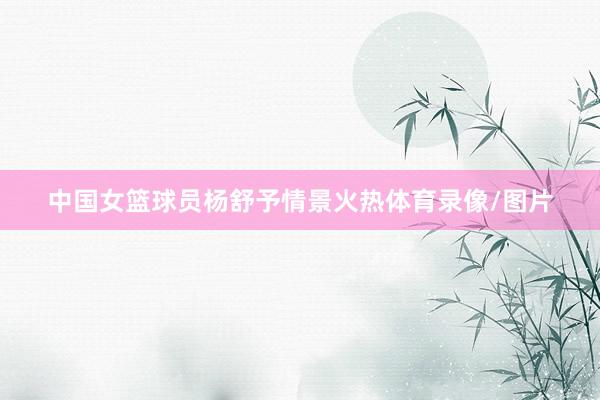 中国女篮球员杨舒予情景火热体育录像/图片