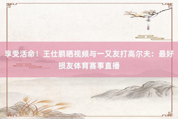 享受活命！王仕鹏晒视频与一又友打高尔夫：最好损友体育赛事直播