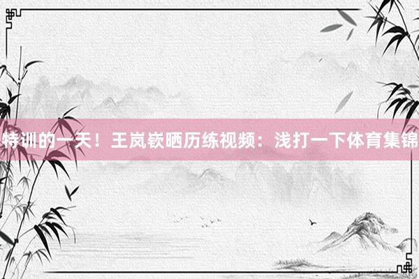 特训的一天！王岚嵚晒历练视频：浅打一下体育集锦