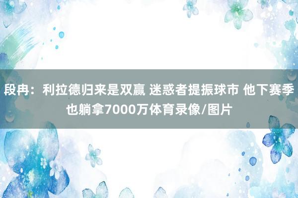 段冉：利拉德归来是双赢 迷惑者提振球市 他下赛季也躺拿7000万体育录像/图片