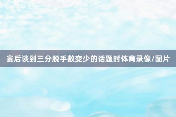 赛后谈到三分脱手数变少的话题时体育录像/图片