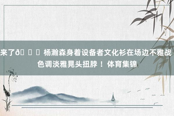 来了😀杨瀚森身着设备者文化衫在场边不雅战 色调淡雅晃头扭脖 ！体育集锦