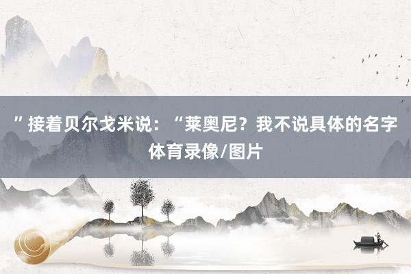 ”接着贝尔戈米说：“莱奥尼？我不说具体的名字体育录像/图片
