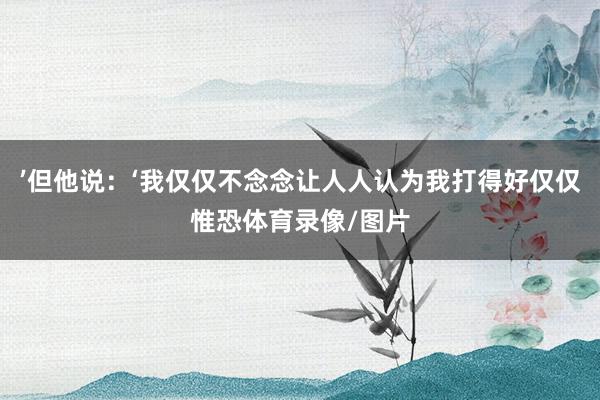 ’但他说：‘我仅仅不念念让人人认为我打得好仅仅惟恐体育录像/图片