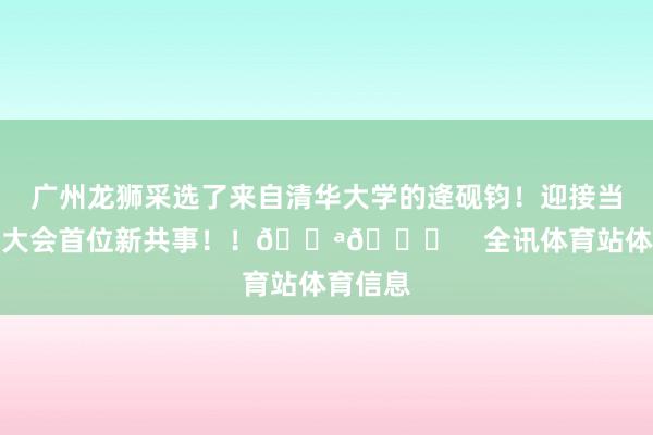 广州龙狮采选了来自清华大学的逄砚钧！迎接当天选秀大会首位新共事！！💪😘    全讯体育站体育信息