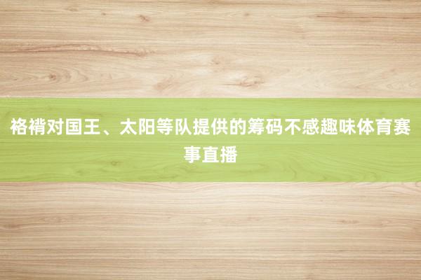 袼褙对国王、太阳等队提供的筹码不感趣味体育赛事直播