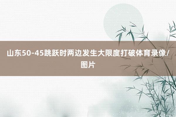 山东50-45跳跃时两边发生大限度打破体育录像/图片