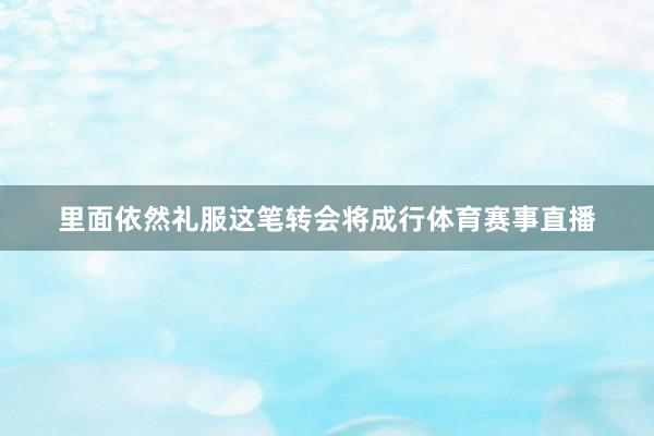 里面依然礼服这笔转会将成行体育赛事直播