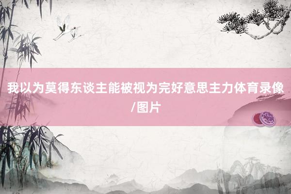 我以为莫得东谈主能被视为完好意思主力体育录像/图片