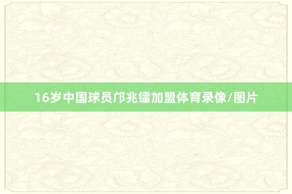 16岁中国球员邝兆镭加盟体育录像/图片