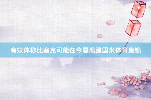 有媒体称比塞克可能在今夏离建国米体育集锦