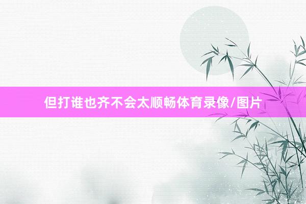 但打谁也齐不会太顺畅体育录像/图片