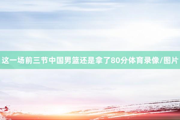 这一场前三节中国男篮还是拿了80分体育录像/图片