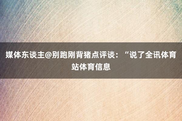 媒体东谈主@别跑刚背猪点评谈：“说了全讯体育站体育信息